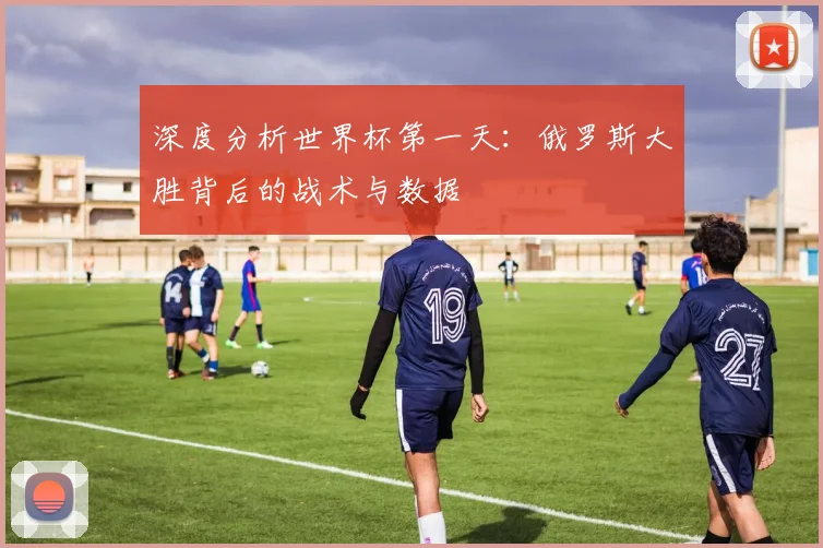 深度分析世界杯第一天：俄罗斯大胜背后的战术与数据