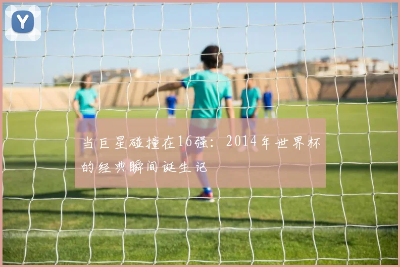 当巨星碰撞在16强：2014年世界杯的经典瞬间诞生记