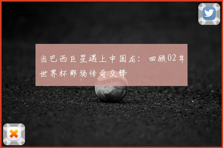 当巴西巨星遇上中国龙：回顾02年世界杯那场传奇交锋