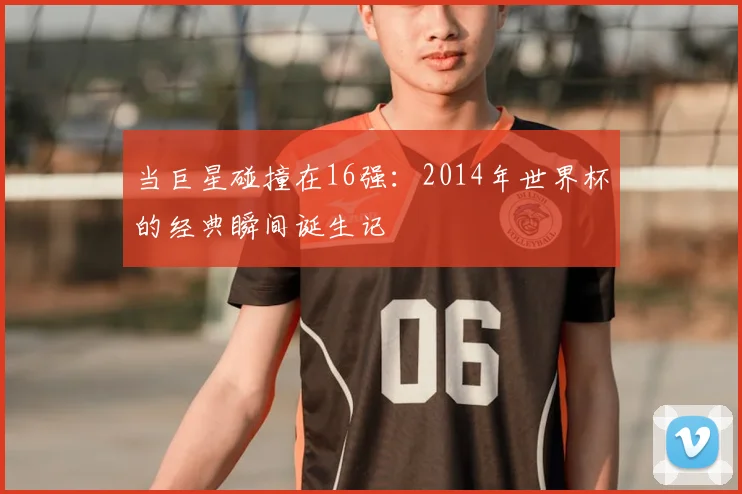 当巨星碰撞在16强：2014年世界杯的经典瞬间诞生记