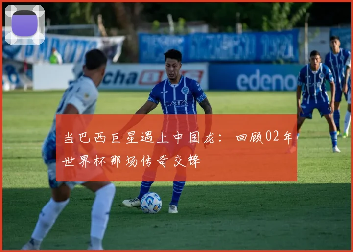 当巴西巨星遇上中国龙：回顾02年世界杯那场传奇交锋
