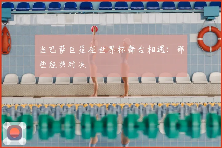 当巴萨巨星在世界杯舞台相遇：那些经典对决