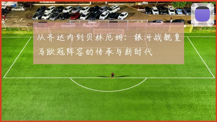 从齐达内到贝林厄姆：银河战舰皇马欧冠阵容的传承与新时代