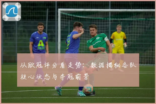 从欧冠评分看走势：数据揭秘各队核心状态与夺冠前景