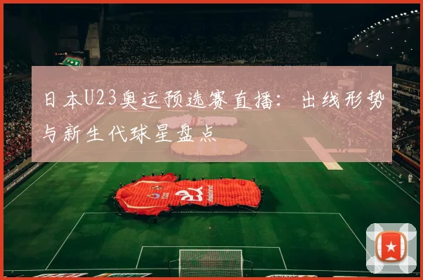 日本U23奥运预选赛直播：出线形势与新生代球星盘点