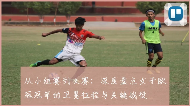 从小组赛到决赛：深度盘点女子欧冠冠军的卫冕征程与关键战役