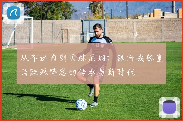 从齐达内到贝林厄姆：银河战舰皇马欧冠阵容的传承与新时代