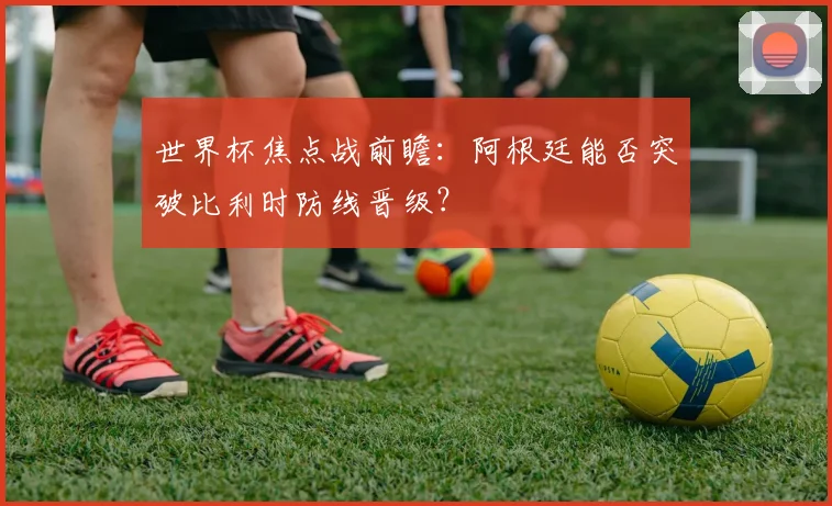 世界杯焦点战前瞻：阿根廷能否突破比利时防线晋级？