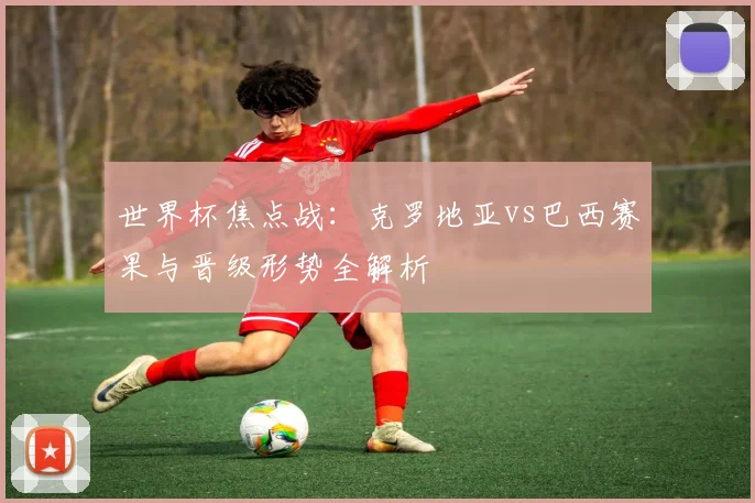 世界杯焦点战：克罗地亚vs巴西赛果与晋级形势全解析