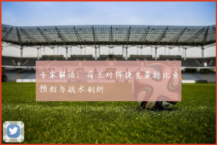 专家解读：荷兰对阵捷克最新比分预测与战术剖析