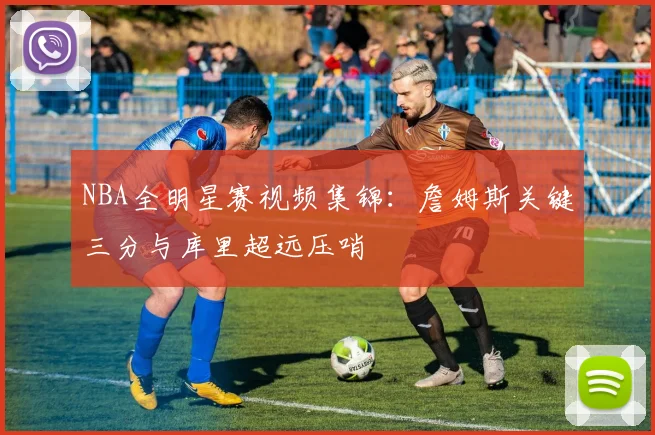 NBA全明星赛视频集锦：詹姆斯关键三分与库里超远压哨