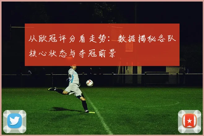 从欧冠评分看走势：数据揭秘各队核心状态与夺冠前景