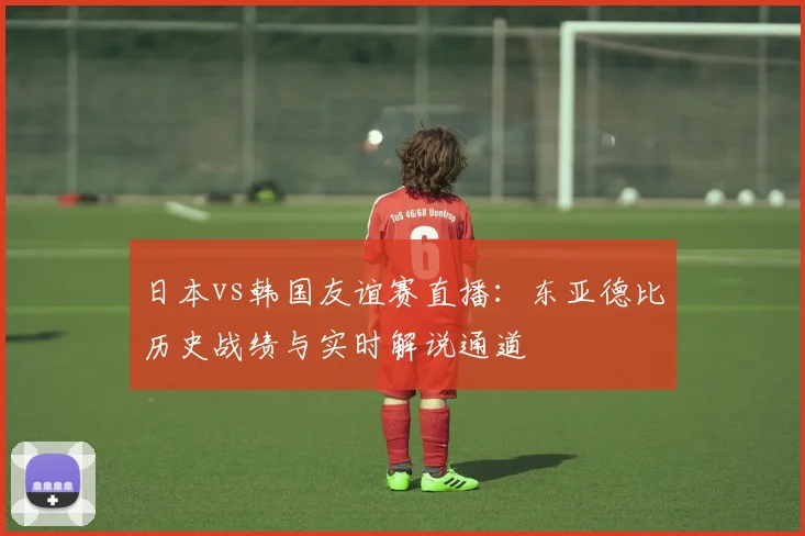 日本vs韩国友谊赛直播：东亚德比历史战绩与实时解说通道