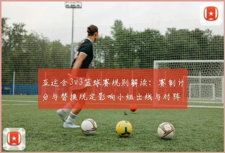 亚运会3v3篮球赛规则解读：赛制计分与替换规定影响小组出线与对阵安排